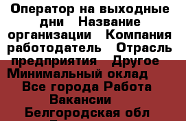 Оператор на выходные дни › Название организации ­ Компания-работодатель › Отрасль предприятия ­ Другое › Минимальный оклад ­ 1 - Все города Работа » Вакансии   . Белгородская обл.,Белгород г.